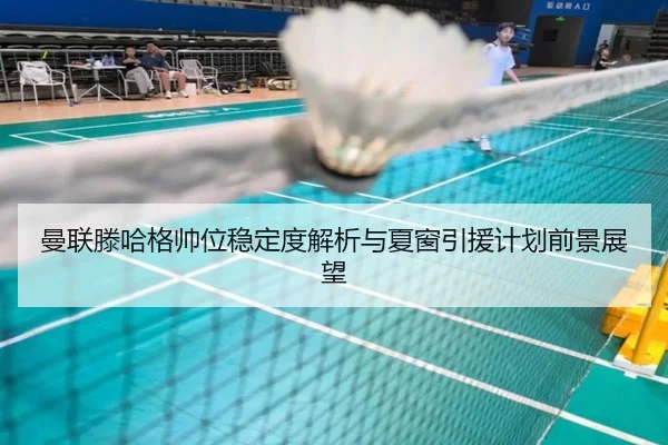 曼联滕哈格帅位稳定度解析与夏窗引援计划前景展望